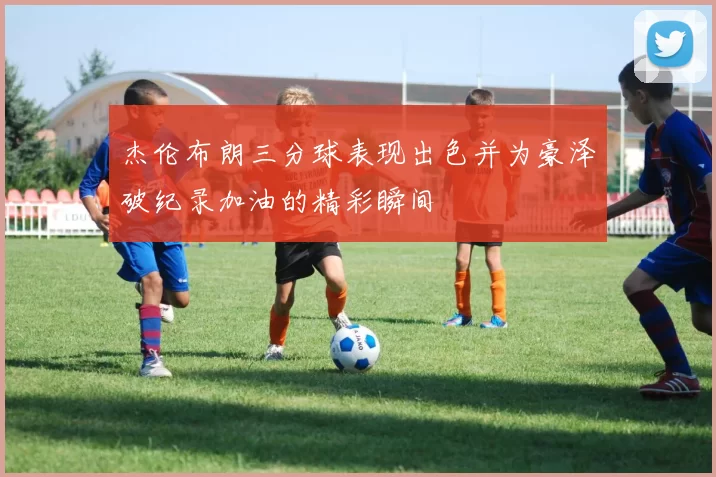 杰伦布朗三分球表现出色并为豪泽破纪录加油的精彩瞬间