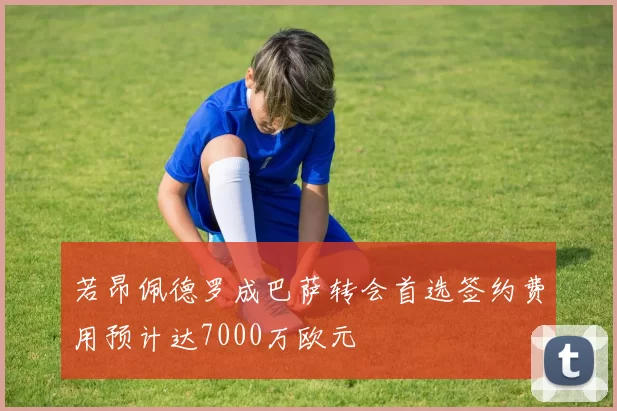 若昂佩德罗成巴萨转会首选签约费用预计达7000万欧元
