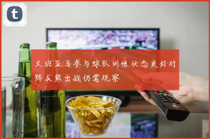 文班亚马参与球队训练状态良好对阵灰熊出战仍需观察