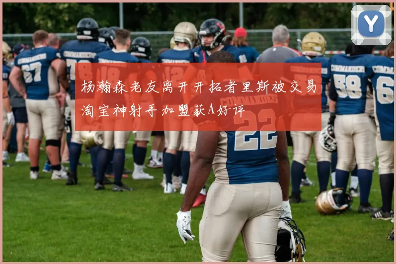 杨瀚森老友离开开拓者里斯被交易淘宝神射手加盟获A好评