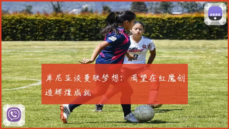 库尼亚谈曼联梦想：渴望在红魔创造辉煌成就