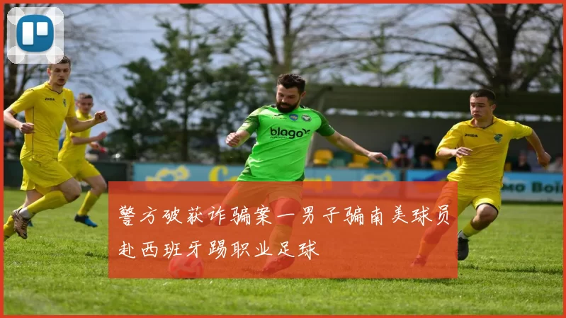 警方破获诈骗案一男子骗南美球员赴西班牙踢职业足球
