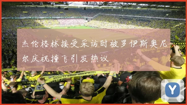 杰伦格林接受采访时被罗伊斯奥尼尔庆祝撞飞引发热议