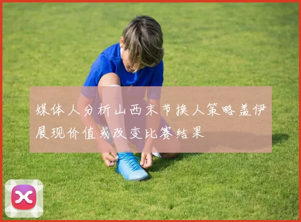 媒体人分析山西末节换人策略盖伊展现价值或改变比赛结果
