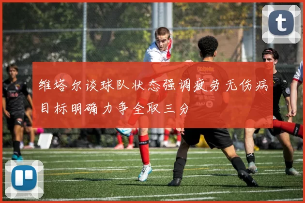 维塔尔谈球队状态强调疲劳无伤病目标明确力争全取三分