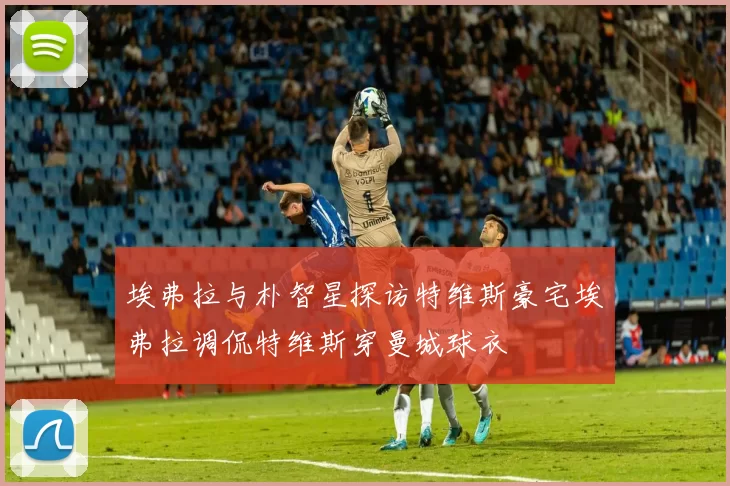 埃弗拉与朴智星探访特维斯豪宅埃弗拉调侃特维斯穿曼城球衣