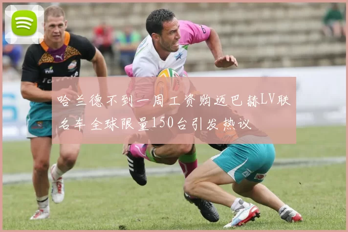 哈兰德不到一周工资购迈巴赫LV联名车全球限量150台引发热议
