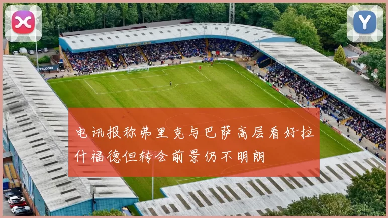 电讯报称弗里克与巴萨高层看好拉什福德但转会前景仍不明朗