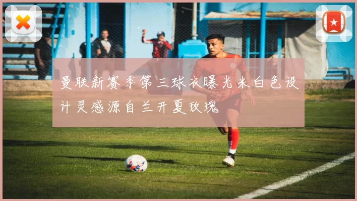曼联新赛季第三球衣曝光米白色设计灵感源自兰开夏玫瑰